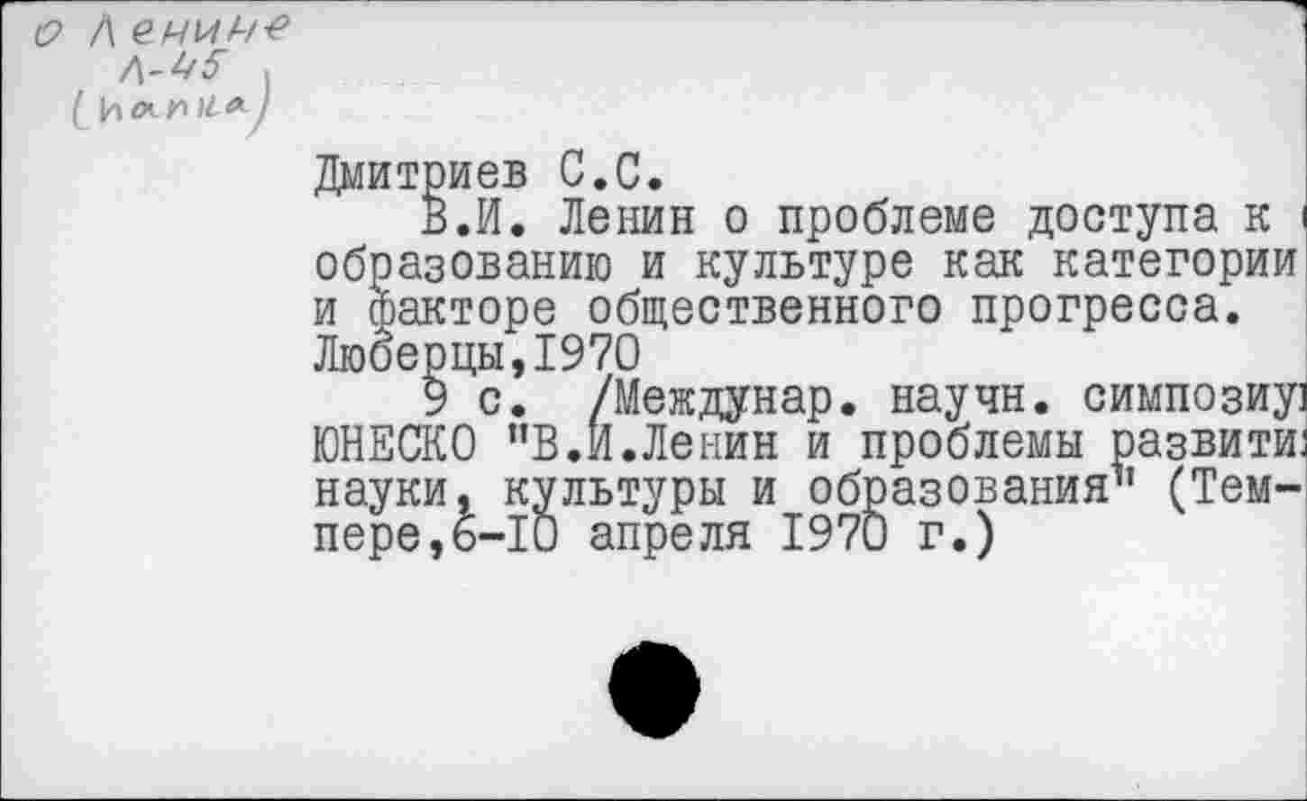 ﻿о Л ел/ил/*9
Д-4<5" ,
( И л л й« /
Дмитриев С.С.
В.И. Ленин о проблеме доступа к I образованию и культуре как категории и Факторе общественного прогресса. Люберцы,1970
9 с. /Междунар. научн. симпозиу] ЮНЕСКО ”В.И.Ленин и проблемы развити науки, культуры и образования” (Темпере, 6-10 апреля 1970 г.)